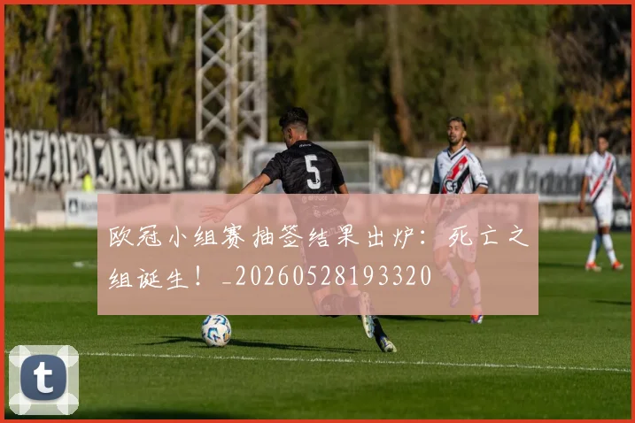欧冠小组赛抽签结果出炉:死亡之组诞生!_20260528193320